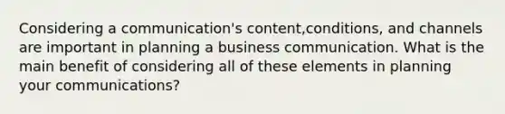 Considering a communication's content,conditions, and channels are important in planning a business communication. What is the main benefit of considering all of these elements in planning your communications?