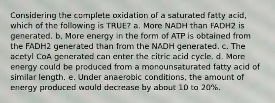 Considering the complete oxidation of a saturated fatty acid, which of the following is TRUE? a. More NADH than FADH2 is generated. b, More energy in the form of ATP is obtained from the FADH2 generated than from the NADH generated. c. The acetyl CoA generated can enter the citric acid cycle. d. More energy could be produced from a monounsaturated fatty acid of similar length. e. Under anaerobic conditions, the amount of energy produced would decrease by about 10 to 20%.