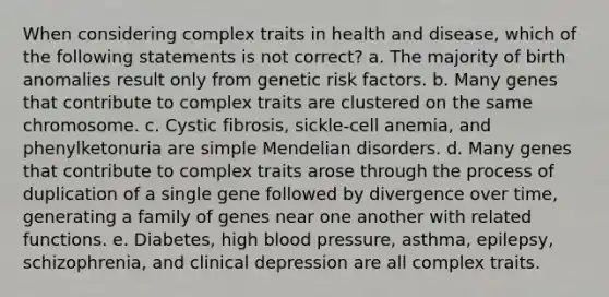 When considering complex traits in health and disease, which of the following statements is not correct? a. The majority of birth anomalies result only from genetic risk factors. b. Many genes that contribute to complex traits are clustered on the same chromosome. c. Cystic fibrosis, sickle-cell anemia, and phenylketonuria are simple Mendelian disorders. d. Many genes that contribute to complex traits arose through the process of duplication of a single gene followed by divergence over time, generating a family of genes near one another with related functions. e. Diabetes, high blood pressure, asthma, epilepsy, schizophrenia, and clinical depression are all complex traits.