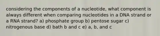 considering the components of a nucleotide, what component is always different when comparing nucleotides in a DNA strand or a RNA strand? a) phosphate group b) pentose sugar c) nitrogenous base d) bath b and c e) a, b, and c