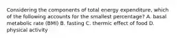 Considering the components of total energy expenditure, which of the following accounts for the smallest percentage? A. basal metabolic rate (BMI) B. fasting C. thermic effect of food D. physical activity