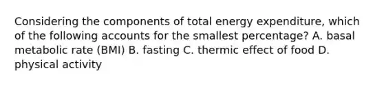 Considering the components of total energy expenditure, which of the following accounts for the smallest percentage? A. basal metabolic rate (BMI) B. fasting C. thermic effect of food D. physical activity