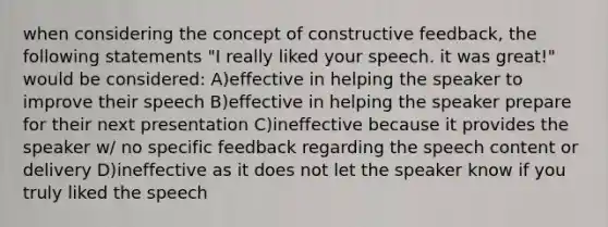 when considering the concept of constructive feedback, the following statements "I really liked your speech. it was great!" would be considered: A)effective in helping the speaker to improve their speech B)effective in helping the speaker prepare for their next presentation C)ineffective because it provides the speaker w/ no specific feedback regarding the speech content or delivery D)ineffective as it does not let the speaker know if you truly liked the speech