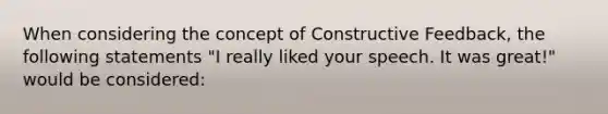 When considering the concept of Constructive Feedback, the following statements "I really liked your speech. It was great!" would be considered: