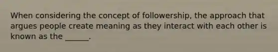 When considering the concept of followership, the approach that argues people create meaning as they interact with each other is known as the ______.