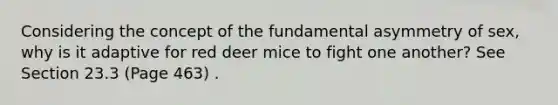 Considering the concept of the fundamental asymmetry of sex, why is it adaptive for red deer mice to fight one another? See Section 23.3 (Page 463) .