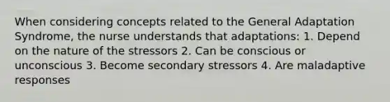 When considering concepts related to the General Adaptation Syndrome, the nurse understands that adaptations: 1. Depend on the nature of the stressors 2. Can be conscious or unconscious 3. Become secondary stressors 4. Are maladaptive responses