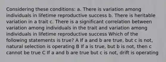 Considering these conditions: a. There is variation among individuals in lifetime reproductive success b. There is heritable variation in a trait c. There is a significant correlation between variation among individuals in the trait and variation among individuals in lifetime reproductive success Which of the following statements is true? A If a and b are true, but c is not, natural selection is operating B If a is true, but b is not, then c cannot be true C If a and b are true but c is not, drift is operating