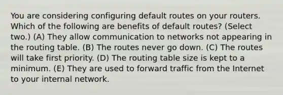 You are considering configuring default routes on your routers. Which of the following are benefits of default routes? (Select two.) (A) They allow communication to networks not appearing in the routing table. (B) The routes never go down. (C) The routes will take first priority. (D) The routing table size is kept to a minimum. (E) They are used to forward traffic from the Internet to your internal network.