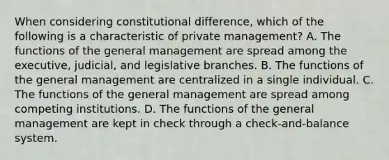 When considering constitutional difference, which of the following is a characteristic of private management? A. The functions of the general management are spread among the executive, judicial, and legislative branches. B. The functions of the general management are centralized in a single individual. C. The functions of the general management are spread among competing institutions. D. The functions of the general management are kept in check through a check-and-balance system.