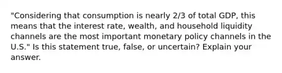 ​"Considering that consumption is nearly​ 2/3 of total​ GDP, this means that the interest​ rate, wealth, and household liquidity channels are the most important <a href='https://www.questionai.com/knowledge/kEE0G7Llsx-monetary-policy' class='anchor-knowledge'>monetary policy</a> channels in the​ U.S." Is this statement​ true, false, or​ uncertain? Explain your answer.