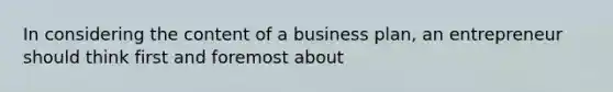 In considering the content of a business plan, an entrepreneur should think first and foremost about