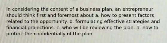 In considering the content of a business plan, an entrepreneur should think first and foremost about a. how to present factors related to the opportunity. b. formulating effective strategies and financial projections. c. who will be reviewing the plan. d. how to protect the confidentially of the plan.