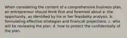 When considering the content of a comprehensive business plan, an entrepreneur should think first and foremost about a. the opportunity, as identified by his or her feasibility analysis. b. formulating effective strategies and financial projections. c. who will be reviewing the plan. d. how to protect the confidentially of the plan.