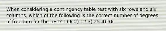 When considering a contingency table test with six rows and six columns, which of the following is the correct number of degrees of freedom for the test? 1) 6 2) 12 3) 25 4) 36