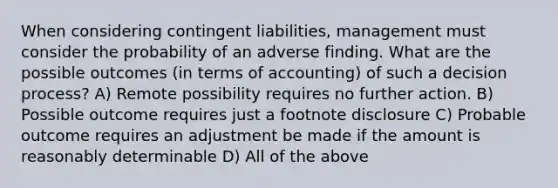 When considering contingent liabilities, management must consider the probability of an adverse finding. What are the possible outcomes (in terms of accounting) of such a decision process? A) Remote possibility requires no further action. B) Possible outcome requires just a footnote disclosure C) Probable outcome requires an adjustment be made if the amount is reasonably determinable D) All of the above