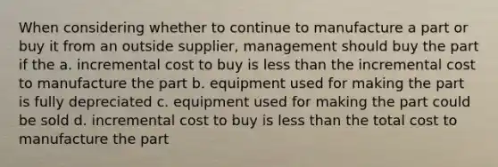 When considering whether to continue to manufacture a part or buy it from an outside supplier, management should buy the part if the a. incremental cost to buy is less than the incremental cost to manufacture the part b. equipment used for making the part is fully depreciated c. equipment used for making the part could be sold d. incremental cost to buy is less than the total cost to manufacture the part