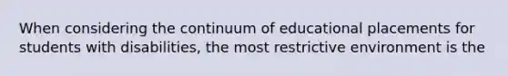 When considering the continuum of educational placements for students with​ disabilities, the most restrictive environment is the