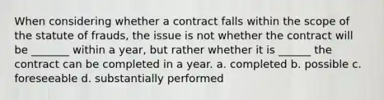 When considering whether a contract falls within the scope of the statute of frauds, the issue is not whether the contract will be _______ within a year, but rather whether it is ______ the contract can be completed in a year. a. completed b. possible c. foreseeable d. substantially performed