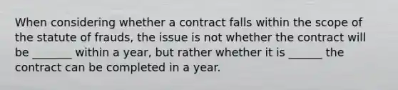 When considering whether a contract falls within the scope of the statute of frauds, the issue is not whether the contract will be _______ within a year, but rather whether it is ______ the contract can be completed in a year.