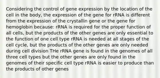 Considering the control of gene expression by the location of the cell in the body, the expression of the gene for rRNA is different from the expression of the crystallin gene or the gene for hemoglobin because: rRNA is required for the proper function of all cells, but the products of the other genes are only essential to the function of one cell type rRNA is needed at all stages of the cell cycle, but the products of the other genes are only needed during cell division THe rRNA gene is found in the genomes of all three cell types but the other genes are only found in the genomes of their specific cell type rRNA is easier to produce than the products of other genes