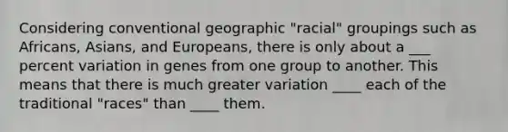 Considering conventional geographic "racial" groupings such as Africans, Asians, and Europeans, there is only about a ___ percent variation in genes from one group to another. This means that there is much greater variation ____ each of the traditional "races" than ____ them.