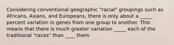 Considering conventional geographic "racial" groupings such as Africans, Asians, and Europeans, there is only about a _____ percent variation in genes from one group to another. This means that there is much greater variation _____ each of the traditional "races" than ____ them