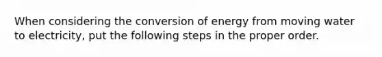 When considering the conversion of energy from moving water to electricity, put the following steps in the proper order.