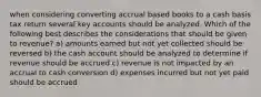 when considering converting accrual based books to a cash basis tax return several key accounts should be analyzed. Which of the following best describes the considerations that should be given to revenue? a) amounts earned but not yet collected should be reversed b) the cash account should be analyzed to determine if revenue should be accrued c) revenue is not impacted by an accrual to cash conversion d) expenses incurred but not yet paid should be accrued