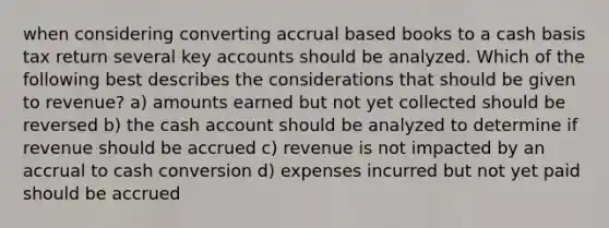 when considering converting accrual based books to a cash basis tax return several key accounts should be analyzed. Which of the following best describes the considerations that should be given to revenue? a) amounts earned but not yet collected should be reversed b) the cash account should be analyzed to determine if revenue should be accrued c) revenue is not impacted by an accrual to cash conversion d) expenses incurred but not yet paid should be accrued