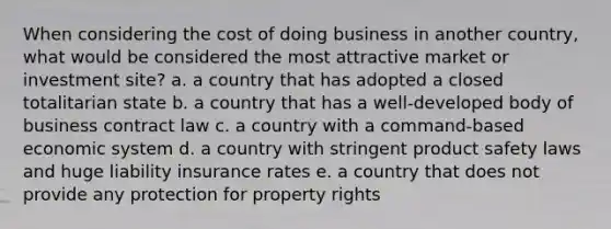 When considering the cost of doing business in another country, what would be considered the most attractive market or investment site? a. a country that has adopted a closed totalitarian state b. a country that has a well-developed body of business contract law c. a country with a command-based economic system d. a country with stringent product safety laws and huge liability insurance rates e. a country that does not provide any protection for property rights