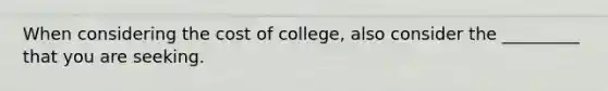 When considering the cost of college, also consider the _________ that you are seeking.