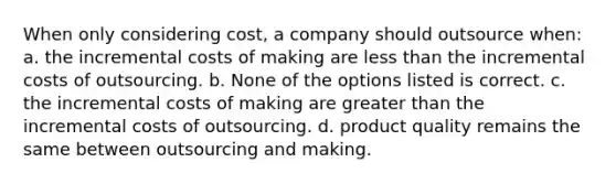 When only considering cost, a company should outsource when: a. the incremental costs of making are less than the incremental costs of outsourcing. b. None of the options listed is correct. c. the incremental costs of making are greater than the incremental costs of outsourcing. d. product quality remains the same between outsourcing and making.