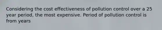 Considering the cost effectiveness of pollution control over a 25 year period, the most expensive. Period of pollution control is from years