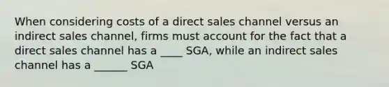 When considering costs of a direct sales channel versus an indirect sales channel, firms must account for the fact that a direct sales channel has a ____ SGA, while an indirect sales channel has a ______ SGA