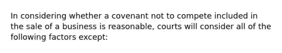 In considering whether a covenant not to compete included in the sale of a business is reasonable, courts will consider all of the following factors except: