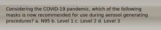 Considering the COVID-19 pandemic, which of the following masks is now recommended for use during aerosol generating procedures? a. N95 b. Level 1 c. Level 2 d. Level 3