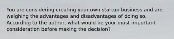 You are considering creating your own startup business and are weighing the advantages and disadvantages of doing so. According to the author, what would be your most important consideration before making the decision?