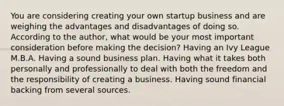 You are considering creating your own startup business and are weighing the advantages and disadvantages of doing so. According to the author, what would be your most important consideration before making the decision? Having an Ivy League M.B.A. Having a sound business plan. Having what it takes both personally and professionally to deal with both the freedom and the responsibility of creating a business. Having sound financial backing from several sources.