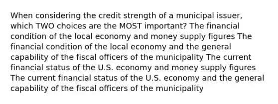 When considering the credit strength of a municipal issuer, which TWO choices are the MOST important? The financial condition of the local economy and money supply figures The financial condition of the local economy and the general capability of the fiscal officers of the municipality The current financial status of the U.S. economy and money supply figures The current financial status of the U.S. economy and the general capability of the fiscal officers of the municipality