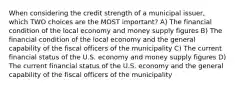 When considering the credit strength of a municipal issuer, which TWO choices are the MOST important? A) The financial condition of the local economy and money supply figures B) The financial condition of the local economy and the general capability of the fiscal officers of the municipality C) The current financial status of the U.S. economy and money supply figures D) The current financial status of the U.S. economy and the general capability of the fiscal officers of the municipality