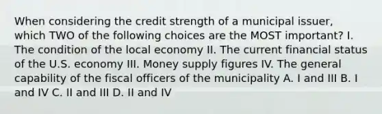 When considering the credit strength of a municipal issuer, which TWO of the following choices are the MOST important? I. The condition of the local economy II. The current financial status of the U.S. economy III. Money supply figures IV. The general capability of the fiscal officers of the municipality A. I and III B. I and IV C. II and III D. II and IV