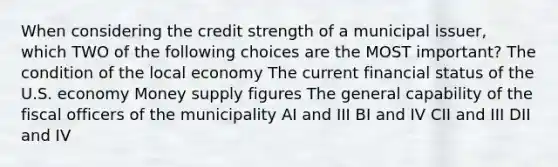 When considering the credit strength of a municipal issuer, which TWO of the following choices are the MOST important? The condition of the local economy The current financial status of the U.S. economy Money supply figures The general capability of the fiscal officers of the municipality AI and III BI and IV CII and III DII and IV