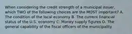 When considering the credit strength of a municipal issuer, which TWO of the following choices are the MOST important? A. The condition of the local economy B. The current financial status of the U.S. economy C. Money supply figures D. The general capability of the fiscal officers of the municipality