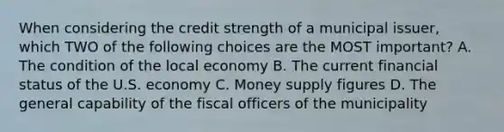 When considering the credit strength of a municipal issuer, which TWO of the following choices are the MOST important? A. The condition of the local economy B. The current financial status of the U.S. economy C. Money supply figures D. The general capability of the fiscal officers of the municipality