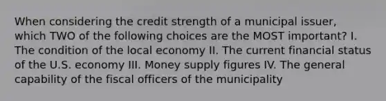 When considering the credit strength of a municipal issuer, which TWO of the following choices are the MOST important? I. The condition of the local economy II. The current financial status of the U.S. economy III. Money supply figures IV. The general capability of the fiscal officers of the municipality