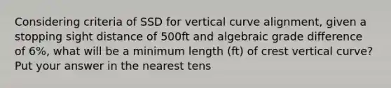 Considering criteria of SSD for vertical curve alignment, given a stopping sight distance of 500ft and algebraic grade difference of 6%, what will be a minimum length (ft) of crest vertical curve? Put your answer in the nearest tens