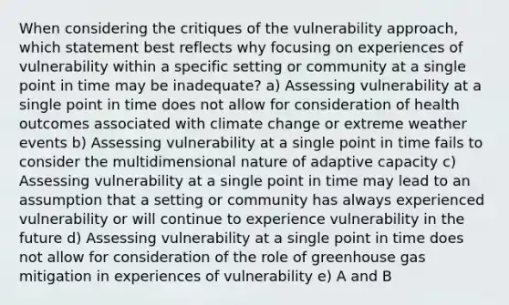 When considering the critiques of the vulnerability approach, which statement best reflects why focusing on experiences of vulnerability within a specific setting or community at a single point in time may be inadequate? a) Assessing vulnerability at a single point in time does not allow for consideration of health outcomes associated with climate change or extreme weather events b) Assessing vulnerability at a single point in time fails to consider the multidimensional nature of adaptive capacity c) Assessing vulnerability at a single point in time may lead to an assumption that a setting or community has always experienced vulnerability or will continue to experience vulnerability in the future d) Assessing vulnerability at a single point in time does not allow for consideration of the role of greenhouse gas mitigation in experiences of vulnerability e) A and B