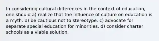 In considering cultural differences in the context of education, one should a) realize that the influence of culture on education is a myth. b) be cautious not to stereotype. c) advocate for separate special education for minorities. d) consider charter schools as a viable solution.