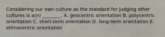 Considering our own culture as the standard for judging other cultures is​ a(n) ________. A. geocentric orientation B. polycentric orientation C. short-term orientation D. long-term orientation E. ethnocentric orientation